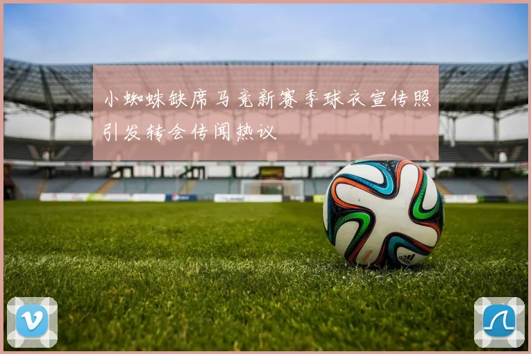 小蜘蛛缺席马竞新赛季球衣宣传照引发转会传闻热议
