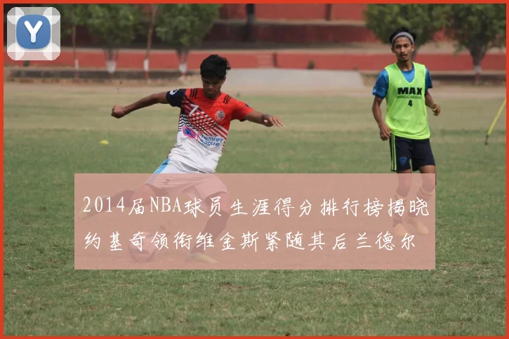 2014届NBA球员生涯得分排行榜揭晓约基奇领衔维金斯紧随其后兰德尔名列第三