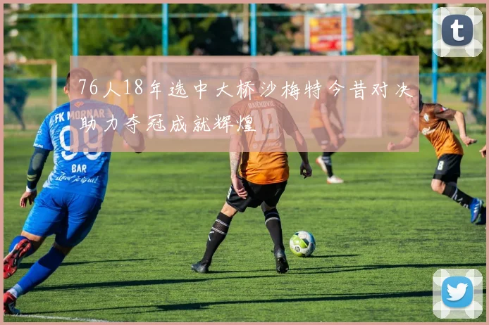 76人18年选中大桥沙梅特今昔对决助力夺冠成就辉煌