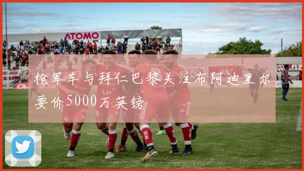 枪军车与拜仁巴黎关注布阿迪里尔要价5000万英镑