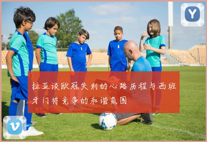 拉亚谈欧冠失利的心路历程与西班牙门将竞争的和谐氛围