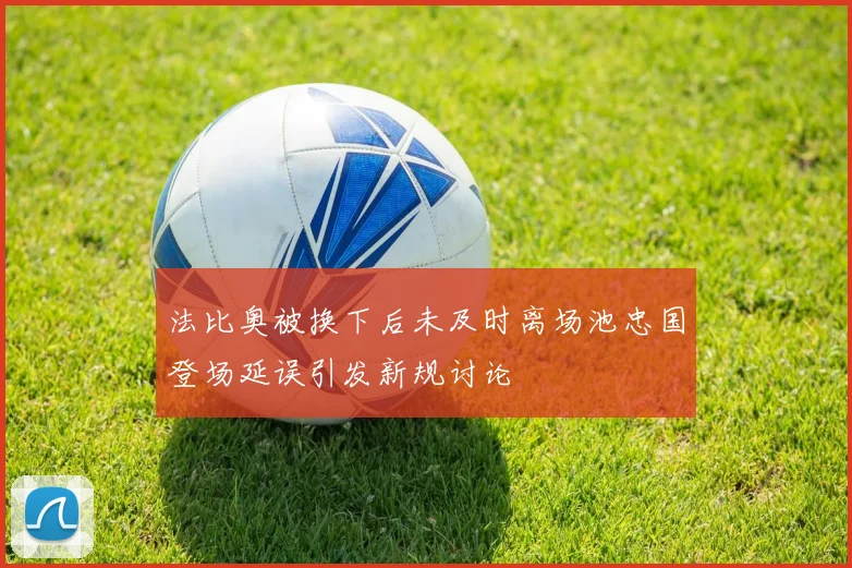 法比奥被换下后未及时离场池忠国登场延误引发新规讨论