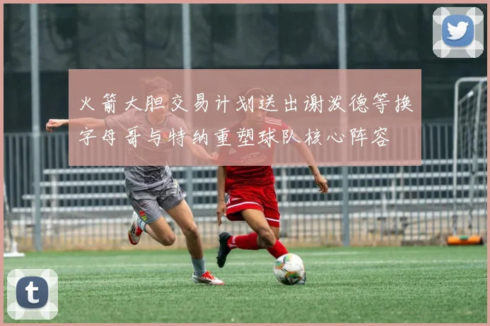 火箭大胆交易计划送出谢泼德等换字母哥与特纳重塑球队核心阵容