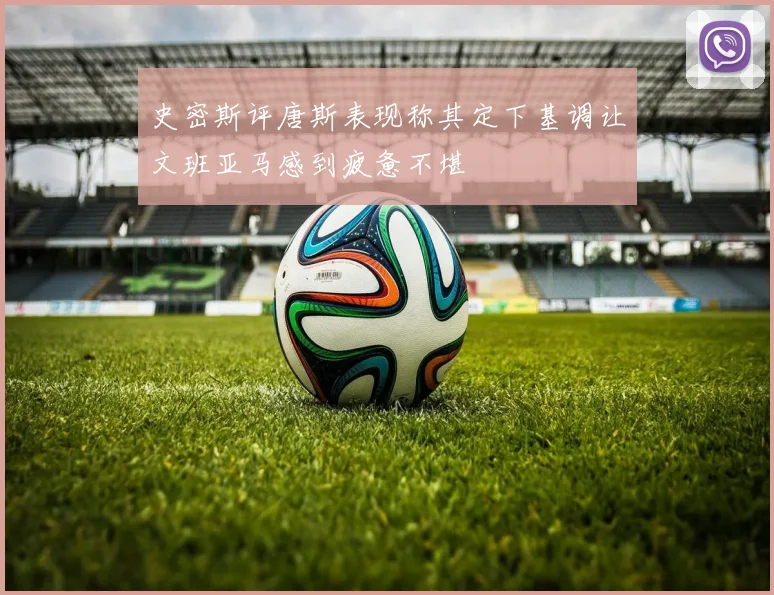 史密斯评唐斯表现称其定下基调让文班亚马感到疲惫不堪