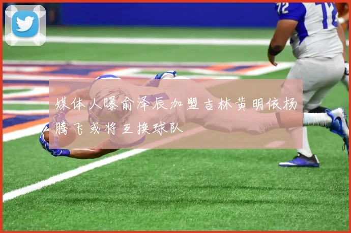 媒体人曝俞泽辰加盟吉林黄明依杨腾飞或将互换球队