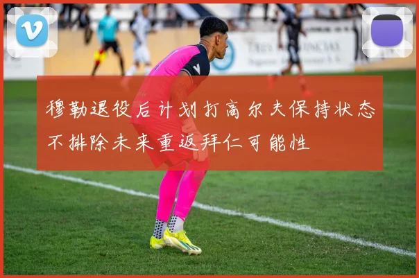 穆勒退役后计划打高尔夫保持状态不排除未来重返拜仁可能性