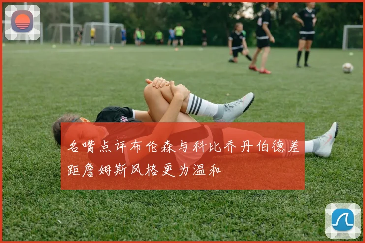 名嘴点评布伦森与科比乔丹伯德差距詹姆斯风格更为温和