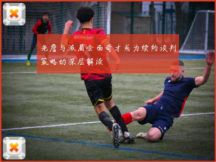老詹与浓眉会面奇才或为续约谈判策略的深层解读