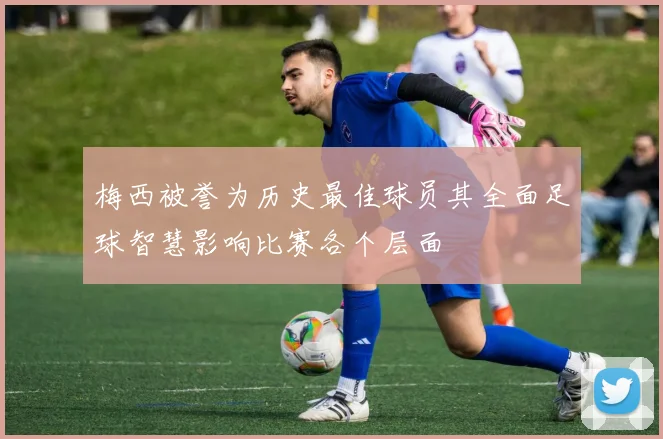 梅西被誉为历史最佳球员其全面足球智慧影响比赛各个层面