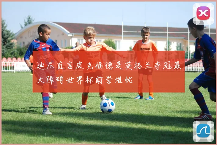 迪尼直言皮克福德是英格兰夺冠最大障碍世界杯前景堪忧