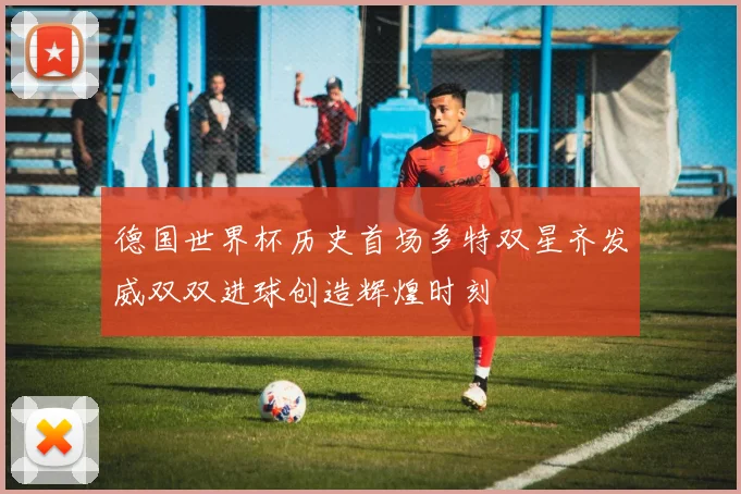 德国世界杯历史首场多特双星齐发威双双进球创造辉煌时刻