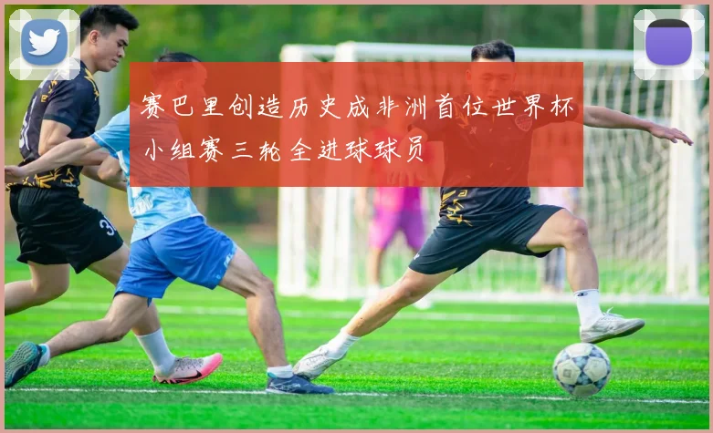 赛巴里创造历史成非洲首位世界杯小组赛三轮全进球球员