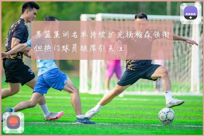 男篮集训名单持续扩充杨瀚森领衔但热门球员缺席引关注